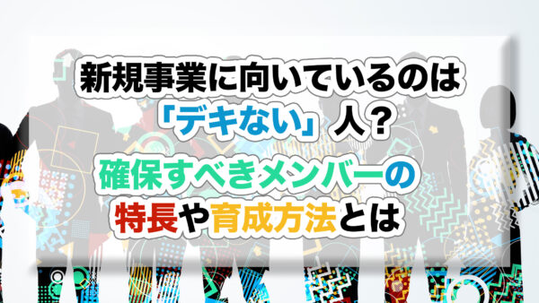 新規事業に向いているのは「デキない」人？確保すべきメンバーの特長や育成方法とは