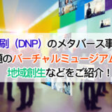 大日本印刷（DNP）のメタバース事業とは？| 話題のバーチャルミュージアムから地域創生などをご紹介！