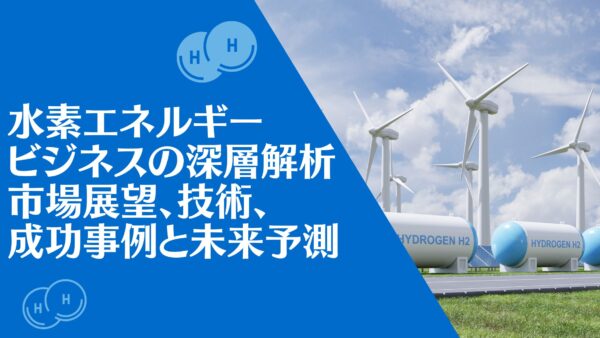 水素エネルギービジネスの深層解析：市場展望、技術、成功事例と未来予測