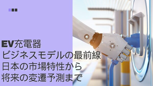 EV充電器ビジネスモデルの最前線：日本の市場特性から将来の変遷予測まで