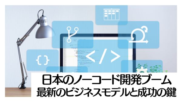 日本のノーコード開発ブーム：最新のビジネスモデルと成功の鍵