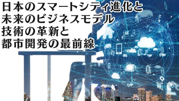 日本のスマートシティ進化と未来のビジネスモデル: 技術の革新と都市開発の最前線