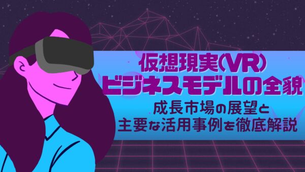 仮想現実(VR)ビジネスモデルの全貌: 成長市場の展望と主要な活用事例を徹底解説