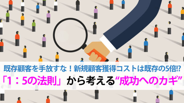 既存顧客を手放すな！新規顧客獲得コストは既存の5倍！？「1：5の法則」から考える“成功へのカギ”